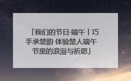 我们的节日·端午丨巧手承楚韵 体验楚人端午节里的浪漫与祈愿