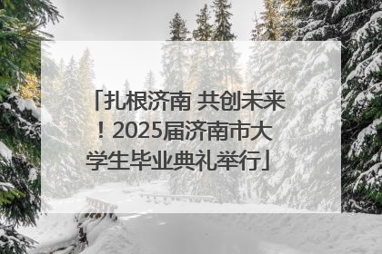 扎根济南 共创未来！2025届济南市大学生毕业典礼举行