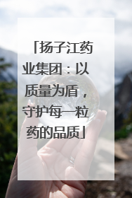 扬子江药业集团：以质量为盾，守护每一粒药的品质