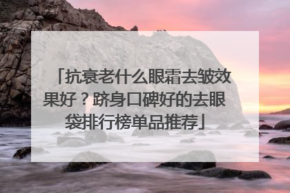 抗衰老什么眼霜去皱效果好？跻身口碑好的去眼袋排行榜单品推荐
