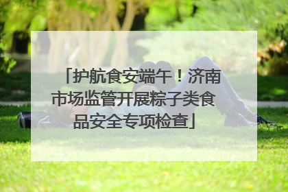 护航食安端午！济南市场监管开展粽子类食品安全专项检查