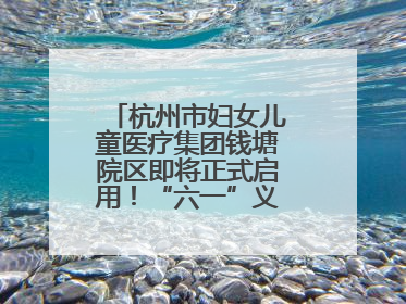 杭州市妇女儿童医疗集团钱塘院区即将正式启用！“六一”义诊活动来啦