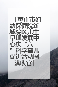 枣庄市妇幼保健院新城院区儿童早期发展中心庆“六一”科学育儿促进活动圆满收官