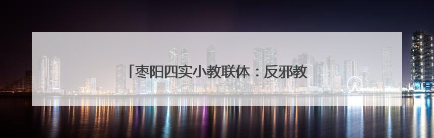 枣阳四实小教联体：反邪教育进校园 守护青春筑安全