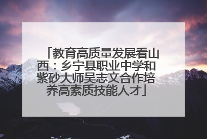 教育高质量发展看山西：乡宁县职业中学和紫砂大师吴志文合作培养高素质技能人才