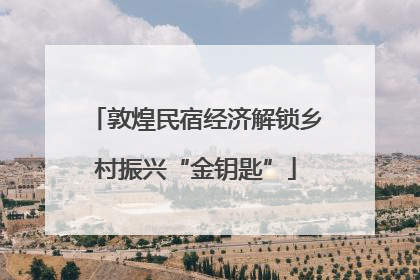 敦煌民宿经济解锁乡村振兴“金钥匙”