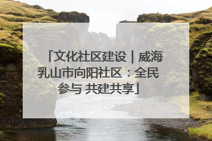 文化社区建设｜威海乳山市向阳社区：全民参与 共建共享
