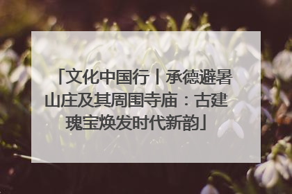 文化中国行丨承德避暑山庄及其周围寺庙：古建瑰宝焕发时代新韵