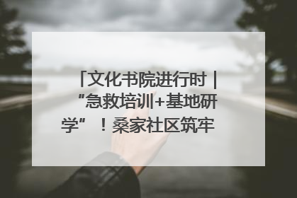 文化书院进行时｜“急救培训+基地研学”！桑家社区筑牢居民健康防线
