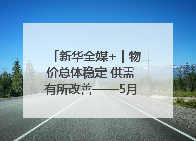 新华全媒+｜物价总体稳定 供需有所改善——5月份物价数据透视