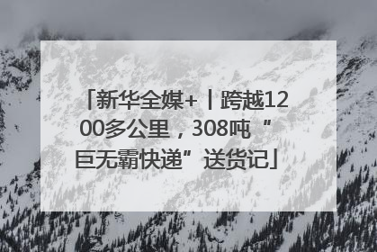 新华全媒+丨跨越1200多公里，308吨“巨无霸快递”送货记