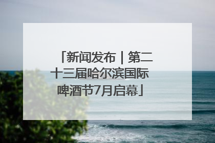 新闻发布｜第二十三届哈尔滨国际啤酒节7月启幕