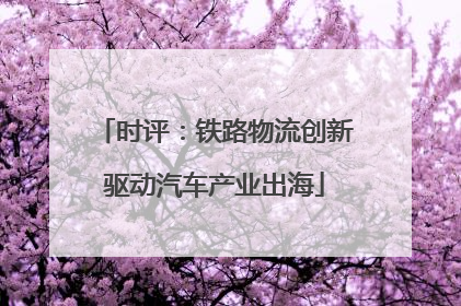 时评：铁路物流创新驱动汽车产业出海