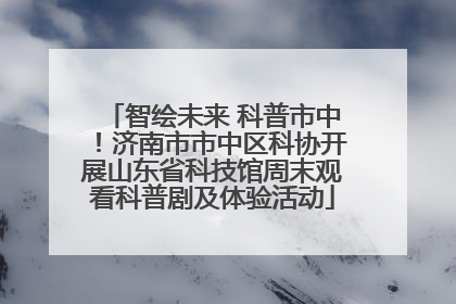 智绘未来 科普市中！济南市市中区科协开展山东省科技馆周末观看科普剧及体验活动
