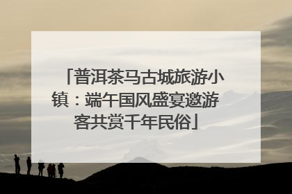 普洱茶马古城旅游小镇：端午国风盛宴邀游客共赏千年民俗