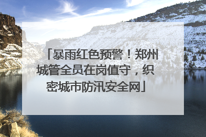暴雨红色预警！郑州城管全员在岗值守，织密城市防汛安全网