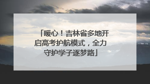 暖心！吉林省多地开启高考护航模式，全力守护学子逐梦路