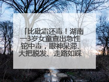 比砒霜还毒！湖南一3岁女童查出急性铊中毒，眼神呆滞、大把脱发、走路如踩棉花……