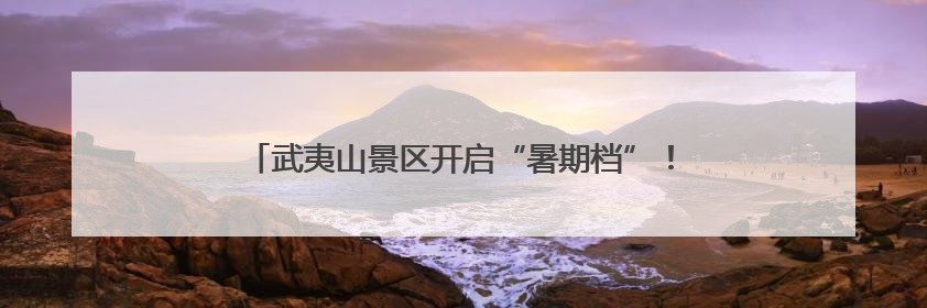 武夷山景区开启“暑期档”！今年中、高考生有专属优惠→