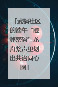 武锅社区的端午“睦邻密码”龙舟桨声里划出共治同心圆