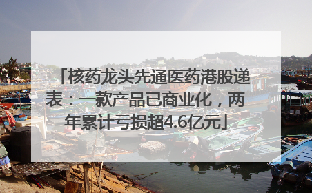 核药龙头先通医药港股递表：一款产品已商业化，两年累计亏损超4.6亿元