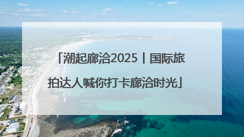 潮起廊洽2025丨国际旅拍达人喊你打卡廊洽时光