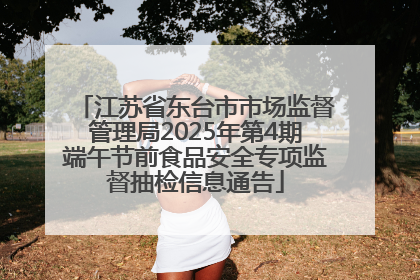 江苏省东台市市场监督管理局2025年第4期端午节前食品安全专项监督抽检信息通告