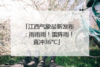 江西气象最新发布：雨雨雨！雷阵雨！直冲36°C