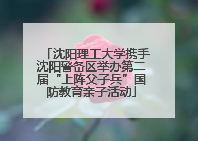 沈阳理工大学携手沈阳警备区举办第二届“上阵父子兵”国防教育亲子活动
