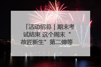 活动招募｜期末考试结束 这个周末“故匠新生”第二弹等着同学们来体验！