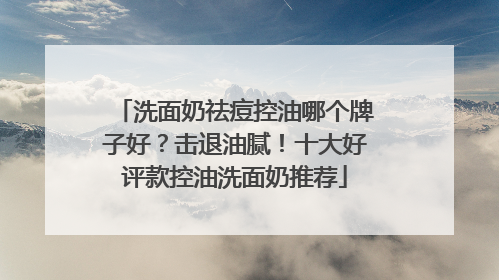 洗面奶祛痘控油哪个牌子好？击退油腻！十大好评款控油洗面奶推荐