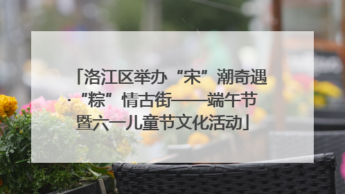 洛江区举办“宋”潮奇遇·“粽”情古街——端午节暨六一儿童节文化活动