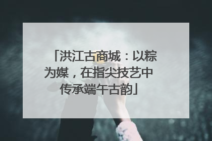 洪江古商城：以粽为媒，在指尖技艺中传承端午古韵
