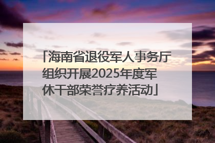 海南省退役军人事务厅组织开展2025年度军休干部荣誉疗养活动