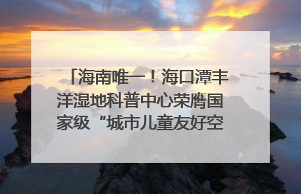 海南唯一！海口潭丰洋湿地科普中心荣膺国家级“城市儿童友好空间建设园区”称号