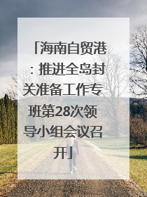 海南自贸港：推进全岛封关准备工作专班第28次领导小组会议召开