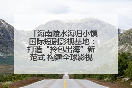海南陵水海归小镇国际短剧影视基地：打造“拎包出海”新范式 构建全球影视产业“新热土”