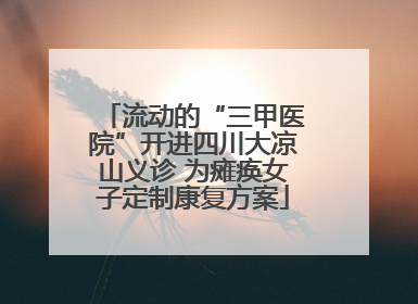 流动的“三甲医院”开进四川大凉山义诊 为瘫痪女子定制康复方案