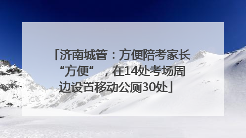 济南城管：方便陪考家长“方便”，在14处考场周边设置移动公厕30处