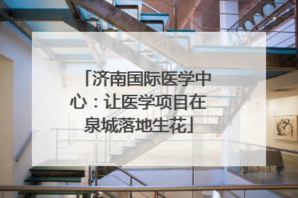 济南国际医学中心：让医学项目在泉城落地生花