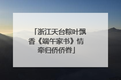 浙江天台粽叶飘香《端午家书》情牵归侨侨眷