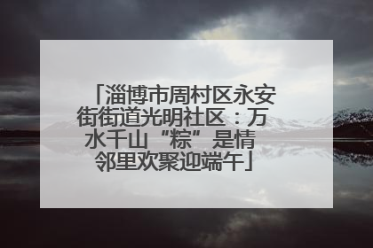 淄博市周村区永安街街道光明社区：万水千山“粽”是情 邻里欢聚迎端午