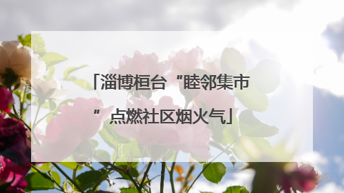 淄博桓台“睦邻集市”点燃社区烟火气
