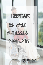 清河站区出行无忧 他们铸就安全护航之路