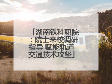 湖南铁科职院：院士来校调研指导 赋能轨道交通技术攻坚