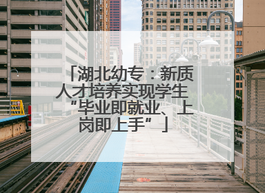 湖北幼专：新质人才培养实现学生“毕业即就业、上岗即上手”