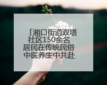湘口街道双塔社区150余名居民在传统民俗中医养生中共赴端午