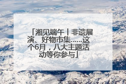 湘见端午丨非遗展演、好物市集……这个6月，八大主题活动等你参与
