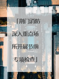 荆门消防深入重点场所开展节前专项检查