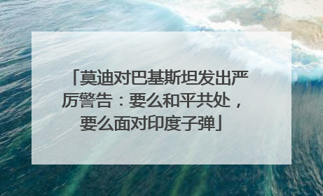 莫迪对巴基斯坦发出严厉警告：要么和平共处，要么面对印度子弹